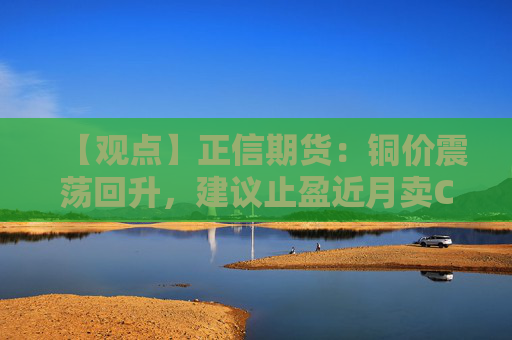 【观点】正信期货：铜价震荡回升，建议止盈近月卖CALL