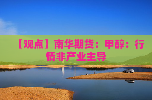 【观点】南华期货：甲醇：行情非产业主导