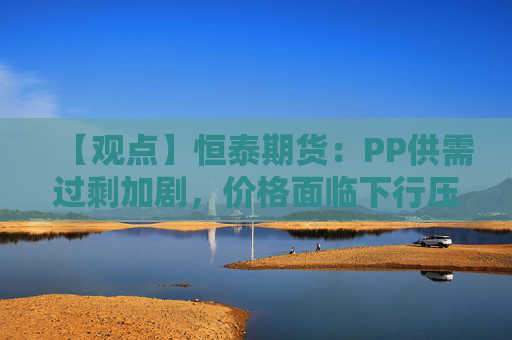 【观点】恒泰期货：PP供需过剩加剧，价格面临下行压力