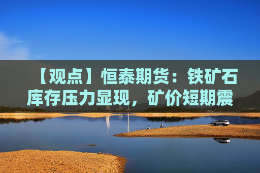 【观点】恒泰期货：铁矿石库存压力显现，矿价短期震荡偏强