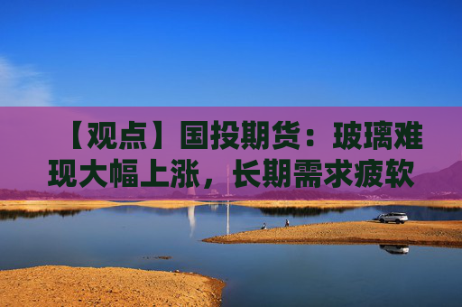 【观点】国投期货：玻璃难现大幅上涨，长期需求疲软仍为主要掣肘