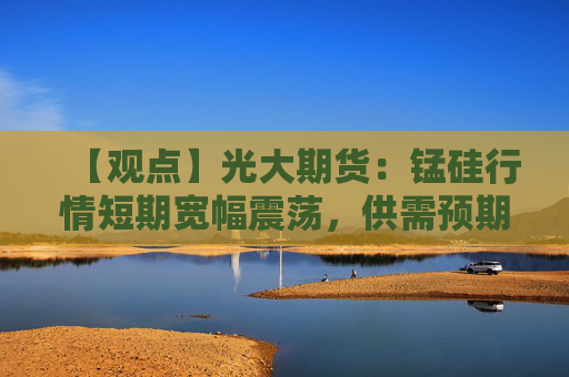 【观点】光大期货：锰硅行情短期宽幅震荡，供需预期改善