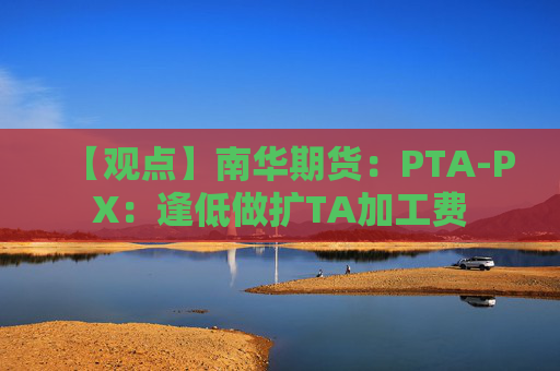 【观点】南华期货：PTA-PX：逢低做扩TA加工费