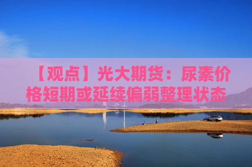 【观点】光大期货：尿素价格短期或延续偏弱整理状态