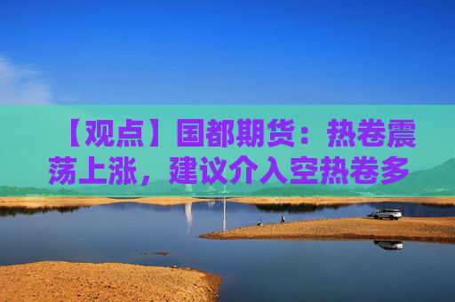 【观点】国都期货：热卷震荡上涨，建议介入空热卷多螺纹策略