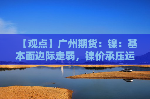 【观点】广州期货：镍：基本面边际走弱，镍价承压运行