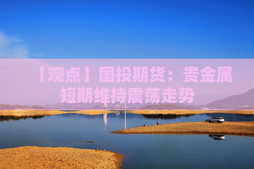 【观点】国投期货：贵金属短期维持震荡走势