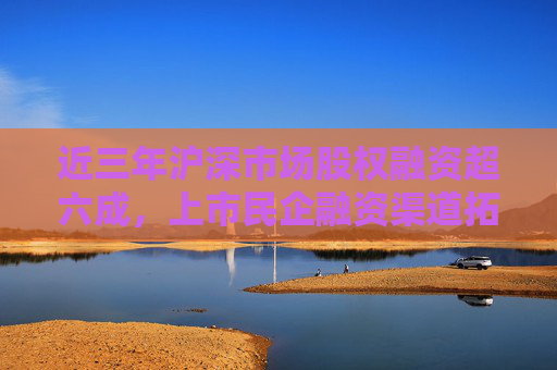 近三年沪深市场股权融资超六成，上市民企融资渠道拓宽