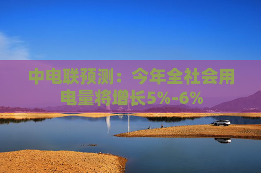 中电联预测：今年全社会用电量将增长5%-6%