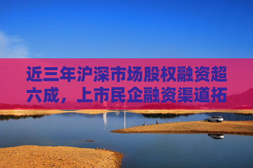 近三年沪深市场股权融资超六成，上市民企融资渠道拓宽