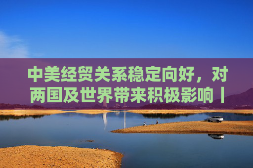 中美经贸关系稳定向好，对两国及世界带来积极影响｜专家热议