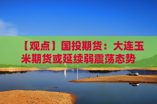 【观点】国投期货：大连玉米期货或延续弱震荡态势