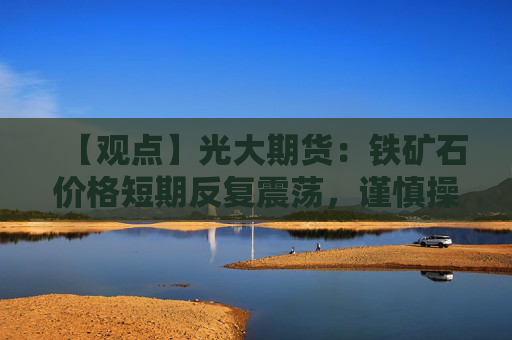 【观点】光大期货：铁矿石价格短期反复震荡，谨慎操作为宜