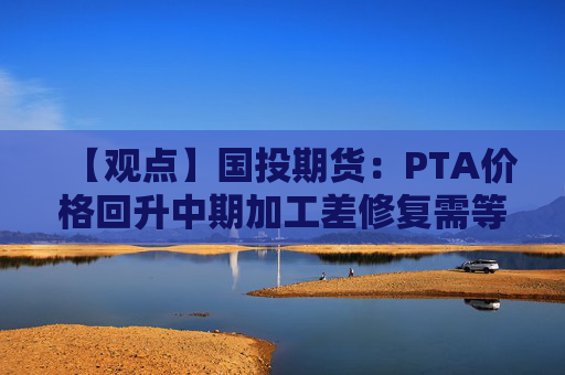 【观点】国投期货：PTA价格回升中期加工差修复需等待需求恢复