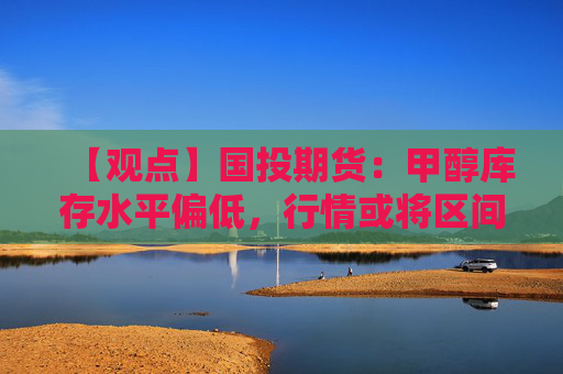 【观点】国投期货：甲醇库存水平偏低，行情或将区间震荡