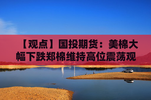 【观点】国投期货：美棉大幅下跌郑棉维持高位震荡观望决策暂缓