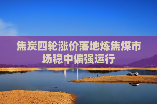 焦炭四轮涨价落地炼焦煤市场稳中偏强运行