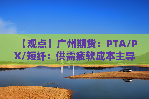 【观点】广州期货：PTA/PX/短纤：供需疲软成本主导