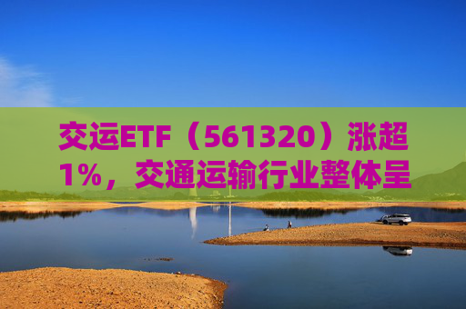 交运ETF（561320）涨超1%，交通运输行业整体呈现结构性机会