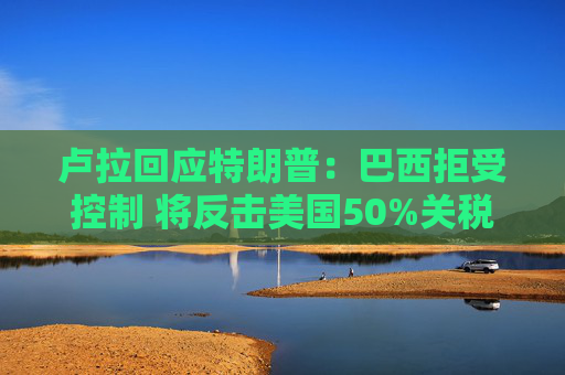 卢拉回应特朗普：巴西拒受控制 将反击美国50%关税