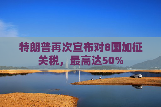 特朗普再次宣布对8国加征关税，最高达50%