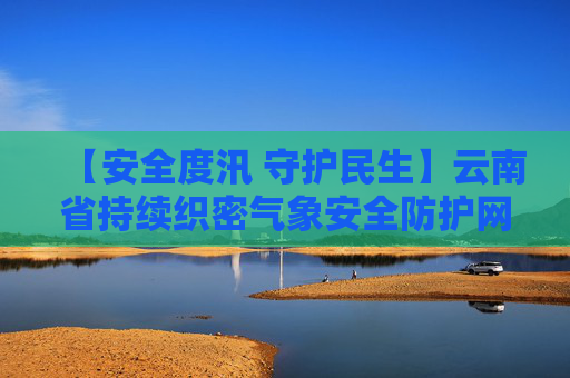 【安全度汛 守护民生】云南省持续织密气象安全防护网 准确及时预报预警 防灾减灾保障民生