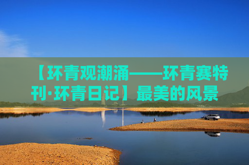 【环青观潮涌——环青赛特刊·环青日记】最美的风景在路上