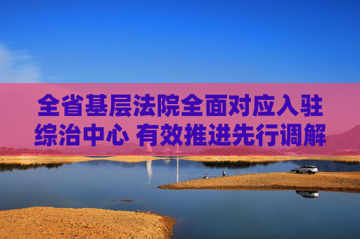 全省基层法院全面对应入驻综治中心 有效推进先行调解及速裁法庭建设