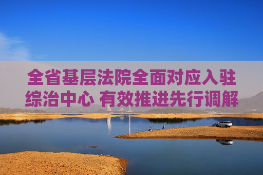 全省基层法院全面对应入驻综治中心 有效推进先行调解及速裁法庭建设