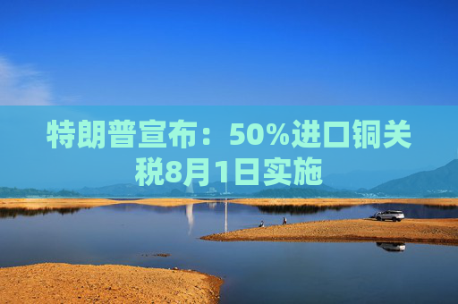 特朗普宣布：50%进口铜关税8月1日实施