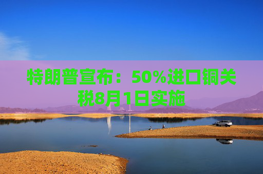 特朗普宣布：50%进口铜关税8月1日实施