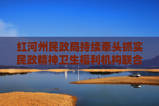 红河州民政局持续牵头抓实民政精神卫生福利机构联合体（滇南区域中心）建设