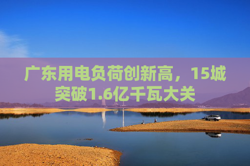 广东用电负荷创新高，15城突破1.6亿千瓦大关