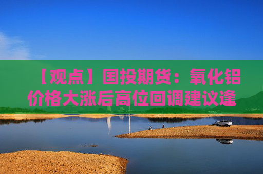 【观点】国投期货：氧化铝价格大涨后高位回调建议逢高沽空