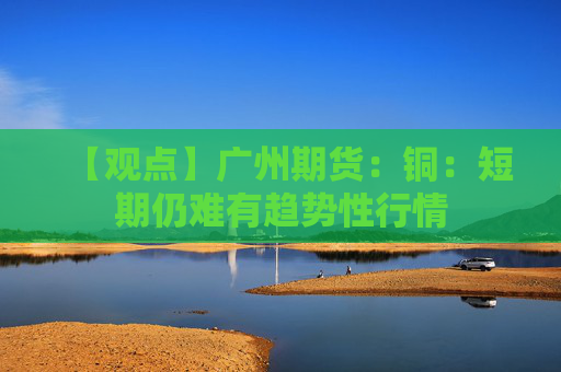 【观点】广州期货：铜：短期仍难有趋势性行情
