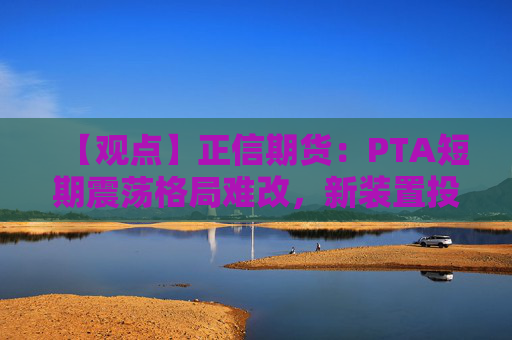 【观点】正信期货：PTA短期震荡格局难改，新装置投料试车影响显著