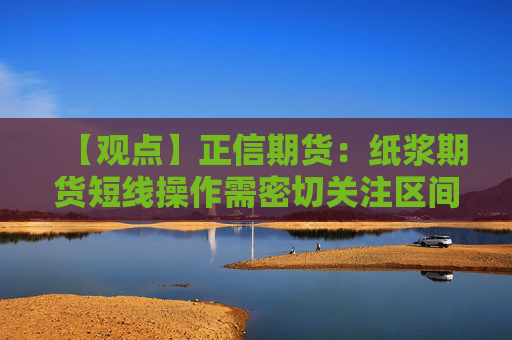 【观点】正信期货：纸浆期货短线操作需密切关注区间上下沿