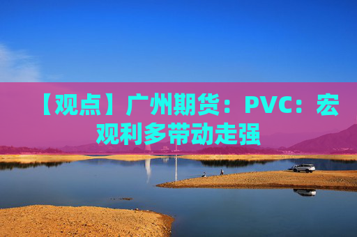 【观点】广州期货：PVC：宏观利多带动走强