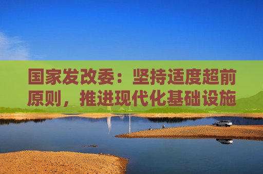 国家发改委：坚持适度超前原则，推进现代化基础设施升级
