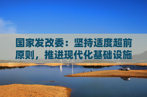 国家发改委：坚持适度超前原则，推进现代化基础设施升级