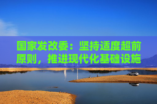 国家发改委：坚持适度超前原则，推进现代化基础设施升级