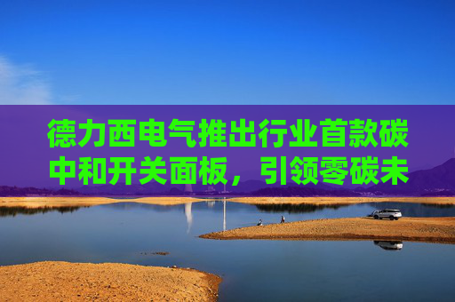 德力西电气推出行业首款碳中和开关面板，引领零碳未来