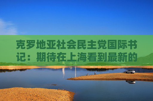 克罗地亚社会民主党国际书记：期待在上海看到最新的技术