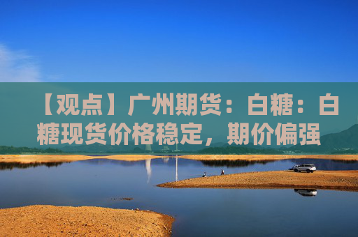 【观点】广州期货：白糖：白糖现货价格稳定，期价偏强震荡