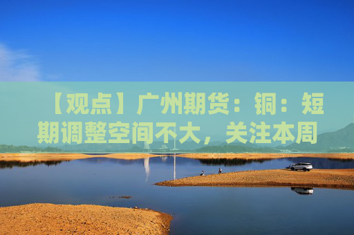 【观点】广州期货：铜：短期调整空间不大，关注本周密集宏观事件