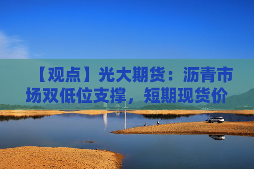 【观点】光大期货：沥青市场双低位支撑，短期现货价格坚挺