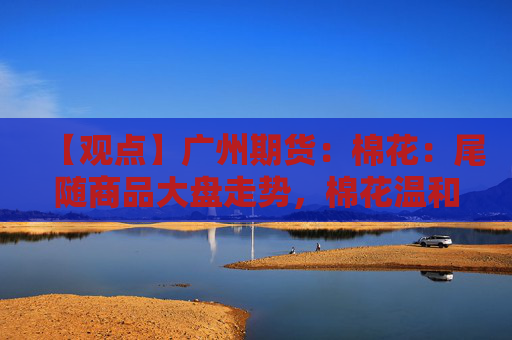【观点】广州期货：棉花：尾随商品大盘走势，棉花温和震荡