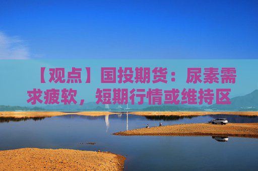 【观点】国投期货：尿素需求疲软，短期行情或维持区间运行为主