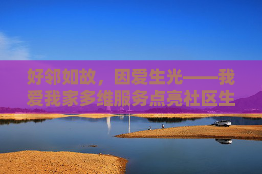 好邻如故，因爱生光——我爱我家多维服务点亮社区生活