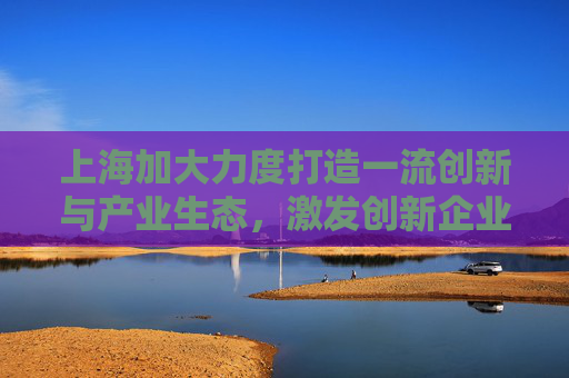 上海加大力度打造一流创新与产业生态，激发创新企业活力